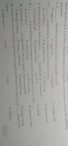 Mark the letter A B, C, or D on your answersheet to indicate the correct answer to each of the following
questions.
6. It __ that half of your plate consists of vegetables and truit.
D is suggesting
A. suggests
B. suggesting
C. is suggested
7.1 __ an interview for a scholarship tomorrow morning.
D. will have had
A. will have
C will be having
B. am going to have
8. Not brushing your teeth regularly __ plaque build up on your teeth.
D. will get
A. is going to let
B. is going to allow
C. will let
9.1 __
a good hot bath in ten minutes in order to take good care of my skin.
D. is going to have
A. will have
B. will have had
C. will be having
10. Switching to __
eco light bulb is one way to protect the environment.
D. energy-saving
C. energy-lacking
A. energy-wasting
B. energy-expending
11. I never leave any electrical appliances on standby and I think it is a good way to
__ energy in the
home.
D. conserve
A. take care of
B. use
C. keep