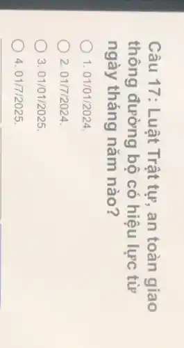 Câu 17: Luât Trật tư, an toàn giao
thông đường bộ có hiệu lực từ
ngày tháng nǎm nào?
1.01/01/2024
2.01/7/2024.
3.01/01/2025
4.01/7/2025.