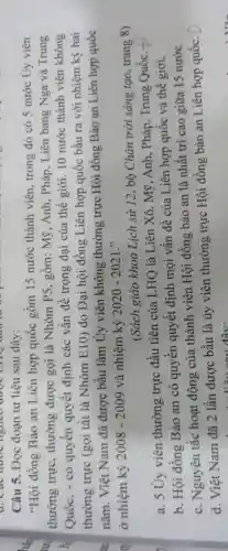 Câu 5. Đọc đoạn tư liệu sau đây :
"Hội đồng Bảo an Liên hợp quốc gồm 15 nước thành viên trong đó có 5 nước Ủy viên
thường trực , thường được gọi là Nhóm P5, gồm: Mỹ , Anh, Pháp, Liên bang Nga và Trung
Quốc, - có quyên quyết định các vấn đề trọng đại của thế giới. 10 nước thành viên không
thường trực (gọi tắt là Nhóm E10)do Đại hội đồng Liên hợp quốc bầu ra với nhiệm kỳ hai
nǎm. Việt Nam đã được bầu làm Ủy viên không thường trực Hội đồng Bảo an Liên hợp quốc
ở nhiệm kỳ 2008-2009 và nhiệm kỳ 2020-2021
(Sách giáo khoa Lịch sử 12, bộ Chân trời sáng tạo , trang 8)
a. 5 Ủy viên thường trực đầu tiên của LHQ là Liên Xô, Mỹ, Anh . Pháp, Trung Quốc.
b. Hội đồng Bảo an có quyền quyết định mọi vấn đề của Liên hợp quốc và thế giới.
c. Nguyên tắc hoạt động của thành viên Hội đồng bảo an là nhất trí cao giữa 15 nước.
d. Việt Nam đã 2 lần được bâu là ủy viên thường trực Hội đồng bảo an Liên hợp quốc.
. Liêu cau đây: