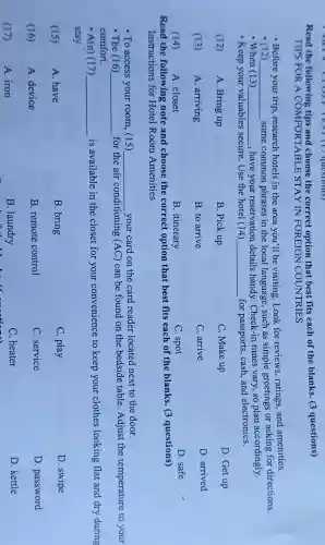 __
following tips and choose the correct option that best fits each of the blanks . 3 questions) Read the
TIPS FOR A COMFORTABLE STAY IN FOREIGN I COUNTRIES
- Before your trip , research hotels in the area you'll be visiting .Look for reviews ratings and amenities.
(12) __ some common phrases in the local language such as simple greetings or asking for directions.
-When (13) __ ,have your reservation details handy . Check-in times vary, so plan accordingly.
- Keep your valuables secure . Use the hotel (14) __ for passports cash,and electronics.
(12)
A. Bring up
B. Pick up
C. Make up
D.Get up
(13)
A arriving
B. to arrive
C. arrive
D arrived
A. closet
B . itinerary
C. spot
D. safe
Read the following note and choose the correct option that best fits each of the blanks . 3 questions)
Instructions for Hotel Room Amenities
- To access your room.(15) __ your card on the card reader located next to the door.
- The (16) __
for the air conditioning (AC) can be found on the bedside table . Adjust the temperature to your
comfort.
- A(n) (17 ) __
is available in the closet for your convenience to keep your clothes looking flat and dry during
stay.
(15)
A. have
B. bring
C. play
D. swipe
(16)
A device
B .remote control
C . service
D . password
(17)
A. iron
B .laundry
C. heater
D. kettle