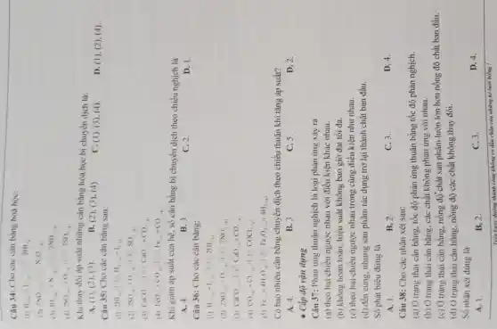 Câu 34: Cho các cân bằng hoá học:
(1) H_(2(a))+I_(2(a))
(2) 2NO_(2)
(3) 3H_(2(g))+N_(2(g))
(4) 2SO_(2(a))+O_(2(a))
Khi thay đôi áp suất những cân bằng hóa học bị chuyển dịch là:
A. (1), (2), (3)
B. (2), (3), (4)
C. (1), (3), (4)
D. (1)(2), (4).
Câu 35: Cho các cân bằng sau:
2HI_(2)(1+H)H_(2(a))+I_(2(a))
(2) 2SO_(4(a))+O_(2(a))+1H_(2)O
(3) CaCO_(4)+... +CaO_(3)+CO_(2) __
(4) FeO_((a))+CO_((a))+HCl_((a))+CO_(2(a))
Khi giam áp suất của hệ, số cân bằng bị chuyển dịch theo chiều nghịch là
A. 4.
B. 3.
C. 2.
D. 1.
Câu 36: Cho các cân bằng:
(1) H_(2(g))+I_(2(g)), ( ) 2HI
(2) 2NO_((a))+O_(2(g)), + 2NO_(2(g))
(3) CaCO_(3)
(4) CO_((g))+Cl_(2(g)), H_(2)OCl_(2(g))
(5) Fe_((s))+4H_(2)O_((s))Vert vert HF_(2)O_(4(s))+4H_(2(g))
Có bao nhiêu cân bằng chuyển dịch theo chiều thuận khi tǎng áp suất?
A. 4.
B. 3.
C. 5.
D. 2.
- Cấp độ vận dụng
Câu 37: Phản ứng thuận nghịch là loại phản ứng xảy ra
(a) theo hai chiều ngược nhau với điều kiện khác nhau.
(b) không hoàn toàn hiệu suất không bao giờ đạt tối đa.
(c) theo hai chiều ngược nhau trong cùng điều kiện như nhau.
(d) đến cùng, nhưng sản phẩm tác dụng trở lại thành chất ban đầu.
Số phát biểu đúng là
A. 1.
B. 2.
C. 3.
D. 4.
Câu 38: Cho các nhận xét sau:
(a) Ở trạng thái cân bằng, tốc độ phản ứng thuận bằng tốc độ phản nghịch.
(b) Ở trạng thái cân bằng, các chất không phản ứng với nhau.
(c) Ở trạng thái cân bằng, nồng độ chất sản phẩm luôn lớn hơn nồng độ chất ban đầu.
(d) Ở trạng thái cân bằng, nồng độ các chất không thay đổi.
Số nhận xét đúng là
D. 4.
A. 1.
B. 2.
C. 3.
Trên bước đường thành công không có dấu chân của những kẻ lười biếng !