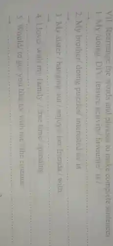VII . Rearrange the words and phrases to make complete sentences.
1. My /doing DIY/ leisure activity/favourite/ is /
__
2.My brother/doing puzzles/interested in/is
__
3. My sister/hanging out /enjoys/her friends./ with/
__
4. I love/with my family / free time spending
__
5.Would/to go/ you like to/with me?/the cinema
__