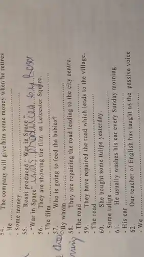 54.	The company will give/him some money when he retires
- He ...................................................................... __
- Some money __
55.	Rossi
-"War in Space".
__
56. They are showing the film at Leicester Square.
- The film ...................................................................... __
57. Who is going to feed the babies?
By whom ............ __ .....
58. They are repairing the road leading to the city centre.
- The road ......... __
59. They have repaired the road which leads to the village.
- The road .......... __
60. She bought some tulips yesterday.
Some tulips __ ......................................................................
61. He usually washes his car every Sunday morning.
His car __ ......................................................................
62. Our teacher of English has taught us the passive voice
of English has taught us the
__ ....