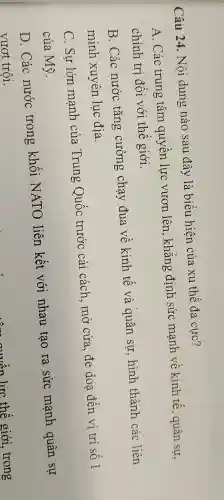 Câu 24 . Nội dung nào sau đây là biểu hiện của xu thế đa cực?
A . Các trung tâm quyền lực vươn lên , khẳng định sức mạnh vệ kinh tế , quân sự,
chính tri đôi với thế giới.
B . Các nước tǎng cường chạy đua về kinh tế và quân sư hình thành các liên
minh xuyên luc địa.
C. Sự lớn mạnh của .Trung Quốc trước cải cách . mở cửa đe doạ đến vị trí số 1
của Mỹ.
D . Các nước trong khối NATO liên kết với nhau tạo ra sức manh quân sự
vượt trội.