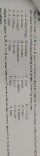 ADE 30
Mark the letter A. B.. C or D on your answer sheet to indicate the word whose underlined part differ
the other three in pronunciation in each of the following questions.
1. A disappeared B . decided
C. used
D . claimed
2.A books
B workers
C plants
D .maps
3. A weather
B . earthquake
C anything
D birthday
4. A village
B .picnic
C. river
D .shrine
5. A clear
B. bear
C. hear
D. near
Mark the letter A.B.Cor D on your answer sheet to indicate the correct answer to each of the