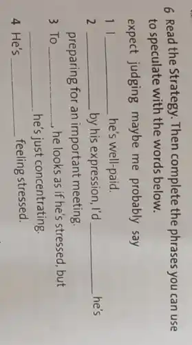 6 Read the Strategy Then complete the phrases you can use
to speculate with the words below.
expect judging maybe me probably say
11 __ he's well-paid.
2 __ by his expression, I'd __ he's
preparing for an important meeting
3 To __ , he looks as if he's stressed, but
__ he's just concentrating
4 He's __ feeling stressed.