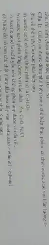 Câu 1: Giấm ǎn được dùng phổ biến trong chế biến thực phẩm, có chứa acetic acid với hàm lượng
4-
8%  về thể tích.Cho các phát biểu sau
a) acetic acid có công thức phân tử là C_(2)H_(4)O_(2)
b) acetic acid phản ứng được với các chất : Zn, CuO NaCl.
c) Acetic acid là acid yếu nên không phản ứng được với đá vôi.
d) Nhiệt độ sô của các chất giảm dần theo dãy sau :
acetic acid gt ethanolgt ethanal
hơn chất X như sau:
câu. thí sinh chọn đúng hoặc sai. (t)-S)