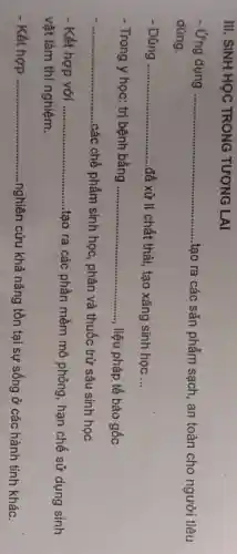 III. SINH HỌC TRONG TƯƠNG LAI
Ứng dụng __
tạo ra các sản phẩm sạch, an toàn cho người tiêu
dùng.
Dùng __ để xử lí chất thải, tạo xǎng sinh học __
- Trong y học: trị bệnh bằng __ liệu pháp tế bào gốc
__
các chế phẩm sinh học, phân và thuốc trừ sâu sinh học
Kết hợp với __
tạo ra các phần mềm mô phỏng , hạn chế sử dụng sinh
vật làm thí nghiệm.
Kết hợp __ nghiên cứu khả nǎng tồn tại sự sống ở các hành tinh khác.