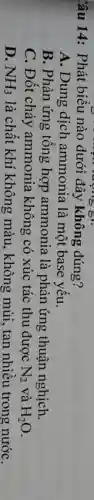Câu 14: Phát biểu nào dưới đây không đúng?
A. Dung dịch ammonia là một base yếu.
B. Phản ứng tông hợp ammonia là phản ứng thuận nghịch.
C. Đốt cháy ammonia không có xúc tác thu được N_(2) và H_(2)O
D. NH_(3) là chất khí không màu , không mùi, tan nhiều trong nướC.