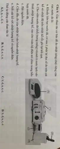 Câu 9. Các thao tác cơ bản để đo nhiệt nóng chảy riêng của
cục nước đá là:
a. Khuấy liên tục nước đá, cứ sau 2 phút lại đọc số đo trên oát
kế và nhiệt độ trên nhiệt kế rồi ghi lại kết quả.
b. Cho viên nước đá khối lượng m(kg) và một ít nước lạnh vào
bình nhiệt lượng kế , sao cho toàn bộ điện trở chìm trong hỗn
hợp nước đá.
C. Bật nguồn điện.
d. Cắm đầu đo của nhiệt kế vào bình nhiệt lượng kế.
e. Nối oát kế với nhiệt lượng kế và nguồn điện.
Thứ tự đúng các thao tác là
A.b, a, c, d,e.
B.b,d,e c,a
C. b, d, a ,e,C.
D. b, d, a,c,e.