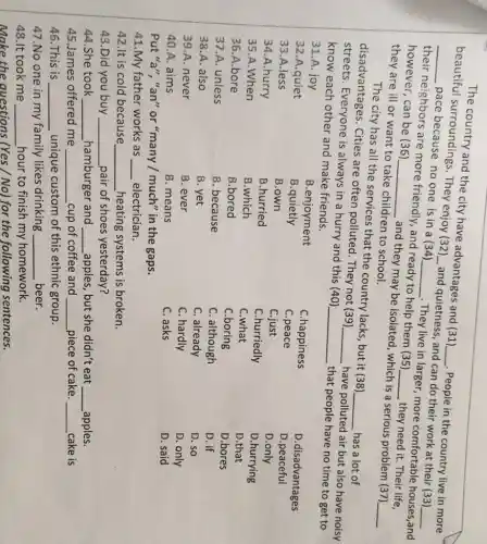 The country and the city have advantages and (31)
__ People in the country live in more
beautiful surroundings. They enjoy (32)
__
and quietness, and can do their work at their (33)
__
__
pace because no one is in a (34)
__
They live in larger more comfortable houses,and their neighbors are more friendly, and ready to help them (35)
__ they need it. Their life,
however, can be (36)
__
and they may be isolated, which is a serious problem (37)
__
they are ill or want to take children to school.
The city has all the services that the country lacks, but it (38)
__ has a lot of disadvantages. Cities are often polluted . They not (39)
__
have polluted air but also have noisy streets.Everyone is always in a hurry and this (40)
__ that people have no time to get to know each other and make friends.
31.A. joy
C.happiness
32.A.quiet
B.quietly
C.peace
D.disadvantages
D.peaceful
33.A.less
B.own
C.just
D.only
34.A.hurry
B.hurried
C.hurriedly
D.hurrying
35.A.When
B.which
C.what
D.that
36.A.bore
B.bored
C.boring
D.bores
37.A. unless
B. because
C. although
D. if
38.A. also
B. yet
C. already
D. so
39.A. never
B. ever
C. hardly
D. only
40.A. aims
B. means
C. asks
D. said
Put "a", "an" or "many / much" in the gaps.
41.My father works as __ electrician.
42.It is cold because __ heating systems is broken.
43.Did you buy __ pair of shoes yesterday?
44.She took __ hamburger and __ ,apples, but she didn't eat __ apples.
45.James offered me __ cup of coffee and __ piece of cake. __ cake is
46.This is __ unique custom of this ethnic group.
47.No one in my family likes drinking __ beer.
48.It took me __ hour to finish my homework.
Make the questions (Yes / No) for the following sentences.