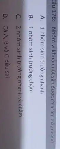 Câu 176: Nhóm vi khuẩn nốt sần được chia làm mấy nhóm?
A. 1 nhóm sinh trưởng nhanh
B. 1 nhóm sinh trưởng chậm
C. 2 nhóm sinh trưởng nhanh và chậm
D. Cả A,B và C đều sai