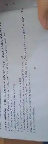 PART 6:ARRANGE THE FOLLOWING SENTENCES TO MAKE A MEANINGFUL DES
a. I have been to Wonderla a few years back, and I am sure a lot has changed since
b. Waiting to hear from you.
c. Hope you are back home after your trip.
d. My dear Blair,
e. I can't wait to hear all about the fun you had.
f. I loved the water pendulum,the roller coaster and the wave pool.
g. I remembered that you had told me last month that you would be going on a one-day school trip to Won
Amusement Park and I wanted to know how it went.
h.Your dearest friend,