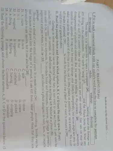 vào lớp 10 nǎm 2022 -
PART C. READING (15 pts)
1. Fill in each numbered blank with one suitable word from the box to complete the passage.
threatened
decision
while
These days it is impossible to open a newspaper (26) __ reading about the damage we
are doing to the environment. The earth is being (27) __ and the future looks bad. What can
each of us do?We cannot clean up our pollution ri rivers and seas overnight. Nor can we stop the
disappearance of plants and animals. But we can stop adding to the problem (28) __ scientists
search for answers. It may not be easy to change your lifestyle completely, but some
steps are easy to
take: cut down the amount of driving you do, use as little plastic as possible or save energy. We must
all make a personal (29) __
to work for the future of our planet if we want to ensure a (30) __
world for our grandchildren.
IL. Read the passage below and decide which option A, B, C or D best fits each space. (5 pts)
Garbage is what someone leaves behind that they do not want to use anymore. It can also be
called (31) __
or rubbish. A definition of garbage is anything left behind at a place (32) __
you used to be , but are not anymore .In modern home and businesses, however, garbage is normally
separated and put where it can be (33) __
and taken to a place designed to hold burn, or recycle
garbage.
Smoke is a clood of very small, solid parts. It is made when (34) __ something. Smoke can be
bad because if it goes into the lungs of a person, it can kill them. Most people think that they are
always able to see smoke, but it can also be (35) __
31. A. waste
B. save
C. safe
D. stone
32. A. it
B. that
C. which
D. where
33. A. wrapped
B. organized
C. collected
D. picked
34. A. firing
B. fighting
C. burning
D. chopping
35. A. invisible
B. unmovable
C. unspeakable
D. insensible
III. Read the following passage and choose the best answers A, B , C or D to the questions below. (5