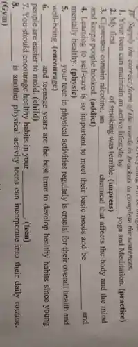TV. Supply the correct form of the words in brackets to complete the sentences.
1. Your teen can maintain an active lifestyle by __ yoga and Meditation (practice)
2. My first __ of smoking was terrible. (impress)
3. Cigarettes contain nicotine . an __ chemical that affects the body and the mind
and keeps people hooked (addict)
4. Learning to self-care is so important to meet their basic needs and be __ and
mentally healthy.(physic)
__ your teen in physical activities regularly is crucial for their overall health and
well-being (encourage)
__ and teenage years are the best time to develop healthy habits since young
people are easier to mold (child)
7. You should encourage healthy habits in your __ . (teen)
8. __ is another physical activity teens can incorporate into their daily routine.
(Gym)