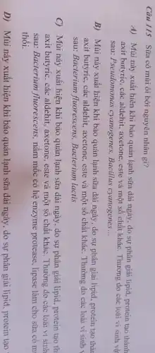 Câu 115 Sữa có mùi ôi bởi nguyên nhân gì?
A) Mùi này xuất hiện khi bảo quản lạnh sữa dài ngày, do sự phân giải lipid protein tạo thành
axit butyric, các aldehit., axetone, este và một số chất khác. Thường do các loài vi sinh vâ
sau: Pseudomonas cyanogenes, Bacillus cyanogenes __
B) Mùi này xuất hiện khi bảo quản lạnh sữa dài ngày , do sự phân giải lipid, protein tạo thà
axit butyric, các aldehit, axetone, este và một sô chất khác . Thường do các loài vi sinh
sau: Bacterium fluorescens, Bacterium lactis
C) Mùi này xuất hiện khi bảo quản lạnh sữa dài ngày , do sự phân giải lipid, protein tạo th
axit butyric, các aldehit, axetone, este và một số chất khác. Thường do các loài vi sinh
sau: Bacterium fluorescens, nâm mốc có hệ enzyme protease , lipase làm cho sữa có m
thôi.
D) Mùi này xuất hiện khi bảo quản lạnh sữa dài ngày , do sự phân giải lipid, protein tạo