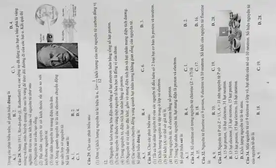 Trong các phát biểu trên, số phát biểu đúng là
C. 3.
D. 4.
A. 1.
B. 2.
Câu 28. Nǎm 1911 Ro-do-pho (E. Rutherford) và các cộng sự đã dùng các hạt a bắn phá lá vàng
mông và dùng màn huỳnh quang đặt sau lá vàng để theo dõi đường đi của các hạt a. Kết quả thí
nghiệm đã rút ra các kết luận về nguyên từ như sau:
(1) Nguyèn từ có cầu tạo rỗng.
(2) Hạt nhân nguyên từ có kích thước rất nhỏ so với
kích thước nguyên tử.
(3) Hạt nhân nguyên từ mang điện tích âm.
(4) Xung quanh nguyên từ là các electron chuyển động
tạo nên lớp vỏ nguyên từ.
Số kết luận sai là:
A. 1.
B. 2.
C. 3.
D. 4.
Câu 29. Cho các phát biểu sau:
(1) Đơn vị khối lượng nguyên tử kí hiệu là u. 1u=(1)/(12) khối lượng của một nguyên từ carbon đồng vị
12.
(2) Nguyên từ luôn trung hòa điện nên tổng số hạt electron luôn bằng tổng số hạt proton.
(3) Các nguyên tử thuộc cùng một nguyên tố hóa học là đồng vị của nhau.
(4) Trong nguyên từ:điện tích hạt nhân bằng số proton.
(5) Nguyên tử có cấu tạo đặc khít,gồm vỏ mang điện tích âm và hạt nhân mang điện tích dương.
(6) Các electron chuyển động xung quanh hạt nhân trong không gian rỗng của nguyên tử.
Số phát biều đúng là:
D. 3.
A. 5.
B. 4.
C. 6.
Câu 30. Cho các phát biểu sau:
(1) Tất cả hạt nhân nguyên tử của các nguyên tố đều luôn có 2 loại hạt cơ bản là proton và neutron.
(2) Khối lượng nguyên từ tập trung ở lớp vỏ electron.
(3) Sô khối (A) có thể có giá trị lẻ.
(4) Trong nguyên từ,số electron bằng số proton.
(5) Trong hạt nhân nguyên tử, hạt mang điện là proton và electron.
Số phát biểu sai là:
A. 3.
B. 4.
C. 1.
D. 2.
Câu 31. Số electron có trong nguyên tử chlorine (Z=17) là
A. 35
B. 18
C. 17.
D. 16.
Câu 32. Nguyên từ fluorine có 9 proton,9 electron và 10 neutron. Số khối của nguyên từ fluorine
là:
A. 9.
B. 10.
C. 19
D. 28.
Câu 33. Nguyên từ P có Z=15,A=31 nên nguyên tử P có
A. 15 hạt proton 16 hạt electron, 31 hạt neutron.
B. 15 hạt electron 31 hạt neutron, 15 hạt proton.
C. 15 hạt proton.15 hạt electron, 16 hạt neutron.
D. Khối lượng nguyên từ là 46 amu.
Câu 34. Một nguyên từ có 9 electron ở lớp vỏ, hạt nhân của nó có 10 neutron. Số hiệu nguyên tử
của nguyên tố đó là
A. 9.
B. 18.
C. 19.
D. 28.