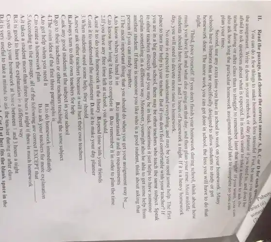 II.
Read the passage, and choose the correct answer A, B, C or D for each que?
You can do a few things to make homework less stressful. First be sure you understand
the assignment. Write it down in your notebook or day planner if you need to, and don't be
afraid to ask questions about what is expected It is much easier to take a minute to ask the
teacher during or after class than to struggle to remember later that night! If you want you can
also ask how long the particular homework assignment should take to complete so you can
plan your time.
time you have in school to work on your homework. Many
schools have libraries that are specifically designed to allow students to study or get
homework done. The more work you can get done in school, the less you will have to do that
night.
Third, pace yourself. If you don't finish your homework during school, think about how
much you have left and what else going on that day, and then plan your time Most middle
students should have between 1 and 3 hours of homework a night If it is a heavy homework
day, you will need to devote more time to homework.
No one is expected to understand everything, and may be you need some help. The first
place to turn for help is your teacher But if you don't feel comfortable with your teacher?If
you are in a big enough school, there may be other teachers who teach the same subject. Speak
to other teachers directly and you may be in luck. Sometimes it just helps to have someone
explain something in a different way. Moreover, youmight also be able to get some help from
another student. If there is someone you like who is a good student.think about asking that
person if you can study together.
1.The most important thing that you should do when you get your assignment may be __
A.to know when you hand it in	B.to understand it and its requirements
C.to know how long it takes to complete it D.to remember it in order to plan the time
2.If you have any free time left at school.you should __
A.use it to do your homework in the library B.spend time with your friends
C.use it to understand the assignment D.use it to make your day planner
3.When students need some help, they should __
A.never ask other teachers because it will hurt their own teachers
B.always turn to their own teachers for help
C.ask any good students at the subject in your school
D.go to their teachers or other teachers teaching the same subject
4.The main idea of the first three paragraphs is __
A.to get help when you need it
B.to do homework immediately
C.to create a homework plan
D.to ask your teachers for more explanation
5.According to the passage, all of the following are correct EXCEPT that
__
A.it takes a student more than three hours a night if there is much homework
B.it is good to have the explanation in a different way
C.you only do your homework at home between I and 3 hours a night
D.it is very useful to take a minute to ask the teacher during or after class
Corn at best fits the blank space in the