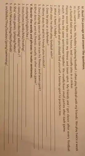 IV.Read the passage and answer the questions.
My hobby
Hi,my name is Nam .my hobby is playing football loften play football with my friends .We play twice a week
at a football field near my house ,and I usually play as a striker.
Playing soccer helps me train my fitness and team spirit .my friends and I get closer after every football
match .We buy the same sportswear together .We usually have small parties after each game.
In short I like football and you should find yourself a favorite sport to practice too.
1. What is Nam's hobby?	__
2.Who does he often play football with? __
3. Does he play as a defender?	__
4 .Where does he and his friends play football? __
5.Does playing soccer help him train his fitness and team spirit? __
6.What does he and his friends usually do after each game? __
v Reorder the words and phrases to make sentences.
1 .studying/I/English /like /. __
2 . loves/comic books/Mai/reading/ __
3. coins/Does/collecting/adore /Tom /? __
4. She/video games /playing/hates/. __
5. don't/We/watching/like /football/. __
6. on/dislike/They/Sundays/going/swimming/ __