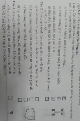 TRUNG TÂM GDTX THANH NIÊN XUNG PHONG
PHAN II. Câu trắc nghiệm đúng sai.
Câu 1. Xét khối khí như trong hình Dùng tay ấn mạnh và nhanh pit-tông, vừa nung nóng
khí bằng ngọn lửa đèn cồn.
a) Công Agt 0 vì khí bị nén (khí nhận công).
square 
b) Nhiệt lượng Qlt 0 vì khí bị nung nóng (khí nhận nhiệt).
square 
c) Nội nǎng của khí tǎng Delta Ugt 0
square 
d) Biêu thức liên hệ độ biến thiên nội nǎng, công và nhiệt lượng
là Delta U=A-Q
square 
Câu 2. Trong quá trình đang nóng chảy của vật rắn:
a) Nhiệt được truyền vào vật rǎn đê làm tǎng nhiệt độ của nó.
square 
b) Động nǎng trung bình của các phân tử trong vật rǎn giảm đi.
square 
c) Nội nǎng của vật rǎn không thay đổi.
square 
square 
d) Tại nhiệt độ nóng chảy, nội nǎng không thay đổi.
square 
Câu 3. Xét một khối khí trong bình kín bị nung nóng.
a) Khí truyền nhiệt (Q) ra môi trường xung quanh.
square