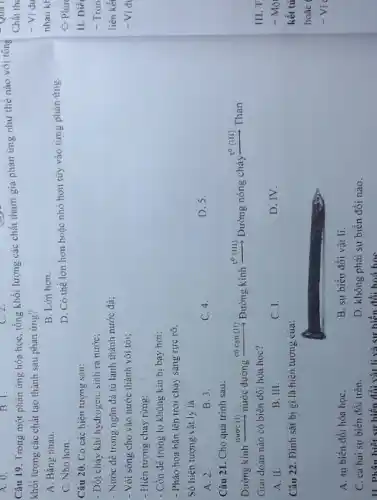 A. 0.
B. 1.
Câu 19. Trong một phản ứng hóa học tổng khối lượng các chất tham gia phản ứng như thế nào với tổng
khối lượng các chất tạo thành sau phản ứng?
A. Bằng nhau.
B. Lớn hơn.
C. Nhỏ hơn.
D. Có thể lớn hơn hoặc nhỏ hơn tùy vào từng phản ứng.
Câu 20. Có các hiện tượng sau:
- Đốt cháy khí hydrogen sinh ra nước;
- Nước để trong ngǎn đá tù lạnh thành nước đá;
- Vôi sống cho vào nước thảnh vôi tôi;
- Hiện tượng chảy rừng:
- Cồn để trong lọ không kín bị bay hơi;
- Pháo hoa bǎn lên trời cháy sáng rực rỡ.
Số hiện tượng vật lý là
A. 2.
B. 3.
C. 4.
D. 5.
Câu 21. Cho quá trình sau:
có cạn (II) Đường kính t^0(III) Đường nóng chày to (III) Than
Giai đoạn nào có biến đổi hóa học?
A. II.
B. III.
C. I.
D. IV.
Câu 22. Đinh sǎt bị gi là hiện tượng của:
A. sự biến đồi hóa họC.
B. sự biến đổi vật li.
C. cả hai sự biến đối trên.
D. không phải sự biến đối nào.
II. Phân biệt sự biến đổi vật lí và sự hiến đổi hoá hoc
Chất th:
- Ví dụ
nhau kh
Phu
II. Diể
- Tron
liên kết
- Vid
III.T
- Mô
kết tủ
hoǎc
- Vi