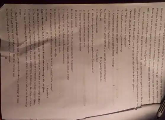 consumption of fossil fuels reducing pollution and greenhouse gas cmissions. Another sim
of fossi light into electrical energy. Generating electricity from solar energy means
invention that can be considered green is the reusable water bottle. Drinking lots of water is healt
Reducing plastic waste is great for the environment Hence, trendy reusable water bottles that you c
refill yourself are health-promoting , cco-friendly, and green.
Inventors should know that green inventions and clean technologies are good business These an
fast growing markets with growing profits. Consumers should know that buying green inventions can
reduce your energy bill and that green inventions are often safer and healthier products.
(Source: Adapted from Thought Co.)
41. Which can be topic of the passage?
A. A brief introduction to green technology
B. A deep investigation into green technology
C. A comparision between green and traditional technology
D. The development of green technology
42. Which item is NOT MENTIONED as an example of green technology?
A. Solar cell
B. Reuseable water bottle
C. Refillable water bottle
D. Fossil fuel
43. Why should green technology be a good choice for consumer?
A. Because it can help consumer save money
B. Because its products are often safer
C. Because its products are often healthier
D. All are correct
44. Which sentence is NOT TRUE according to the passage?
A. A solar cell indirectly converts the energy in light into electrical energy
B. Using solar cell can reduce greenhouse gas emissions
C. Green technology is a fast-growing market
D. Green inventions are environmentally friendly
45. Which explanation has the closest meaning to the word "convert" in the passage?
A. to change
B. tG mix
C. to create
D. to produce
Choose the sentence (A B, C or D) which has the closest meaning to the one given.
46. The head of technology department said, "Space lourism will broaden our knowledge of space".
A.The head of technology department said that space tourism will broaden our knowledge of space.
B. The head of technology department said that space tourism would broaden our knowledge of space.
C.The head of technology department said that space tourism would have broadened our knowledge
of space.
D. The head of technology' department said that space tourism broadened our knowledge of space.
47. NASA said that they could send people to Mars the following year.
A. "We will send people to Mars next year." NASA said.
62