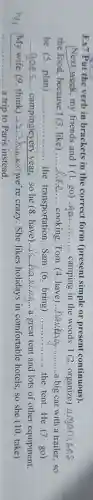 Ex7 Put the verb in brackets in the correct form (present simple or present continuous).
__ my friends and I(1.go) __ camping in the woods. I (2. organize) __
the food, because I (3. like) __ cooking. Tom (4 have) __ a big car with a trailer, so
he (5. plan) __ .... the transportation.Sam (6. bring) __ the tent.He (7 . go)
__ campinglevery year, so he (8 . have) __
a great tent and lots of other equipment.
her My wife (9 think) __ kingwe're crazy.She likes holidays in comfortable hotels, so she (10 take)
__ .... a trip to Paris instead.