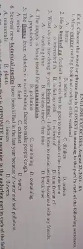 ENGLISH EXERCISES, August 23 , 2024 - 8A
1. Mary enjoys reading book and cooking at the weekend .
Ex1. Choose the word or phrase that is CLOSEST in meaning to the part in each of the following sentences.
A. hates
B. adores
C. dislikes
2. He is hooked on football so much that he goes to every match of his favourite team.
D. prefers
A. is interested in
B. is fed up with
C. is tired of
D. is in favour of
3. What do you like doing in your leisure time! - I often listen to music and play basketball with my friends.
A. working time
B. holiday timeC. free time
D. break time
4. The supply is being tested for contamination,
A. population
B. pollution
C. combining
D. containing
5. The fumes from vehicles is a contributing factor to make people cough.
A. noise
B. fuel
C. exhaust
D. water
6. Several new botanical species have been killed in the last year because of water and soil pollution.
A. mammals
B. plants
C. insects
D. flowers
B. plants that is OPPOSITE in meaning to the underline part in each of the foll
