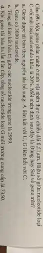 Câu 69: Một gene phân mảnh ở sinh vật nhân thực có chiều dài 0,51mu m. Hiệu số giữa nucleotide loại
C với một loại nucleotide khác là 20%  Mỗi nhận định sau đây là Đúng hay Sai về gene trên?
a. Gene được tái bản theo nguyên tắc bổ sung: A liên kết với U, G liên kết với C.
b. Gene có 3000 nucleotide.
C. Tổng số liên kết hóa trị giữa các nucleotide trong gene là 2999.
d. Khi gene tái bản ba lần liên tiếp, tổng số nucleotide loại G môi trường cung cấp là 7350.