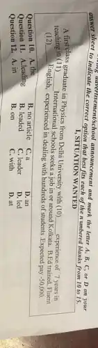 answer sheet to indicate the ement/school announcement and mark the letter A, B, C or D on your
I, SITUATION WANTED
A first class graduate in Physics from Delhi University with (10)
__ experience of 7 years in teaching in (11) __ International schools seeks a job in or around
Kolkata. B.Ed trained, Fluent (12) __
English, experienced in dealing with hundreds of students .Expected pay
-50,000
Question 10. A. the
B. no article
C. a
D. an
Question 11. A.leading
B. leaded
C. leader
D. led
Question 12. A. in
B. on
C. with
D. at