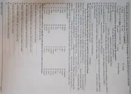 V. Choose the word or phrase that is OPPOSITE in meaning to the underlined part in each of the
1. Food in this country is getting very expensive.
A. fresh
B. rare
C.nice
D. cheap
2. The room is very dirty, so I have to clean it up.
D. interesting
A. messy
B. clean
C. crazy
VI. Give the correct form of the word given to complete the sentence.
1. I have an __ - with my doctor at 5 p.m. (APPOINT)
2. She is still receiving a __ treatment in a hospital . (MEDICINE)
3. People fell __ when they catch a common cold. (PLEASE)
4. She's __
to seafood. So when she cats them, she will have stomachache problems. (ALLERGY)
5. You should choose foods and drinks __ to prevent some dangerous diseases.(CARE)
6. He continues __ because he is catching a flu. (SNEEZE)
7. He can reduce his serious __ when he relaxes in time and does exercise regularly. (DEPRESS)
8. If you provide yourself with enough vitamins, you will make a better __ on your work or study.
(CONCENTRATE)
9. I got __ during my beach vacation (SUNBURN)
10. Lack of vitamin E can cause skin diseases and __ . (TIRED)
VII.Read the following passage and choose the best option for each numbered blank.
Do you want to be fitter and healthier?Would you like to look younger? Do you want to feel (I) __
relaxed? Then try a few days at a health farm. Health farms are becoming (2) __ of the most popular
places (3) __ a short break. I went to Henley Manor for a weekend. It's (4) __ largest health farm in the
country but it isn't the most expensive. After two days of exercise and massage I (5) __ ten times better. But
the best thing for me was the food. It was all very healthy of (6) __ but it was expensive too!
If you're looking for something a (7) __ cheaper, try a winter break. Winter is the darkest and the
coldest (8) __ of the year, and it can also be the (9) __ time for your body.We all eat too (10) __
and we don't take enough exercise. A lot of health farms offer lower prices from Monday to Friday from
November to March.
1. A. like
B. more
C. less
D. Similar
2. A. once
B. first
C. one
D. none
3. A. with
B. of
C. to
D. for
4. A. the
B. an
C. a
D. x
5. A.feel
B. felt
C. fell
D. fall
6. A. all
B. out
C. course
D. them
7. A. little
B. few
C. a little
D. a few
8. A. period
B. moment
C. time
D. part
9. A. worst
B. good
C. best
D. great
10. A. many
B. a lot
C. lot of
D. much
VIII.Write complete sentences, using the words/ phrases given in their correct forms.
1. Nick/ wash/ hands a lot/ he/ not/have the flu.
__
2. David/ eat/ lots of junk food/ he/ not do exercise
-) __
3. doctor/ told Elena that she/ sleep more she/ try to relax more
__
4. My sister/ play/computer games/ she does exercise too
__
5. Eating/ carrots help you see objects /more clearly/ at night.
__
6. Going outside/ wet hair /give/ you a cold or flu
__
7. Eating/ fresh fish/make/ you smarter
> __
8. Could/ tell/how/get/ police station/ please?
__
THE FIRST TERM
__