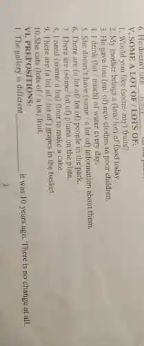 V. SOME A LOT OF /LOTS OF:
1. Would you like (some/ any) fruits?
2. My mother brings a (lots/lot) of food today.
3. He gave lots (on/of) new clothes to poor children.
4. I drink (lot / much) of water every day.
5. She doesn't have (some/a lot of) information about them.
6. There are (a lot of/ lot of)people in the park.
7. There are (some lot of) plums on the plate.
8. I need (some/a lot) flour to make a cake.
9. There are (a lot of/lot of ) grapes in the basket
10.She eats (lots of/a lot) fruit.
VI PREPOSITIONS:
1. The gallery is different __
it was 10 years ago. There is no change at all.