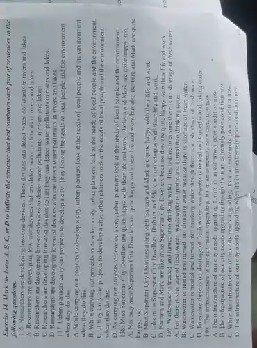 Exercise 14. Mark the letter A, B, C or D to indicate the sentence that best combines each pair of sentences in the
following questions.
136. Researchers are developing low-cost devices. These devices can detect water pollutants in rivers and lakes.
A. Researchers are developing low-cost devices that can detect water pollutants in rivers and lakes.
B. Researchers are developing low-cost devices to detect water pollutants in rivers and lakes.
C. Researchers are low-cost devices so that they can detect water pollutants in rivers and lakes.
D. Researchers are developing low-cost devices who can detect water pollutants in rivers and lakes.
137. Urban planners carry out projects to develop a city. They look at the needs of local people and the environment
when they do this.
A. While carrying out projects to develop a city, urban planners look at the needs of local people and the environment
when they do this.
B. While carrying out projects to develop a city, urban planners look at the needs of local people and the environment.
C. If they carry out projects to develop a city, urban planners look at the needs of local people and the environment
when they do this.
D. As carrying out projects to develop a city, urban planners look at the needs of local people and the environment.
138. Most Superstar City Dwellers are quite happy with their life and work. Barbara and Mark are quite happy , too.
A. Not only most Superstar City Dwellers are quite happy with their life and work but also Barbara and Mark are quite
happy, too.
B. Most Superstar City Dwellers along with Barbara and Mark are quite happy with their life and work.
C. Like most Superstar City Dwellers, Barbara and Mark are quite happy with their life and work.
D. Barbara and Mark are like most Superstar City Dwellers because they are quite happy with their life and work.
139. Wastewater is treated and turned into drinking water. This is done to ensure there is no shortage of fresh water.
A. For there is shortage of fresh water.wastewater is treated and turned into drinking water.
B. Wastewater is treated and turned into drinking water because there is shortage of fresh water.
C. Wastewater is treated and turned into drinking water though there is no shortage of fresh water.
D. To ensure there is no shortage of fresh water, wastewater is treated and turned into drinking water.
140. The infrastructure of our city needs upgrading. It's in an extremely poor condition now.
A. The infrastructure of our city needs upgrading, for it's in an extremely poor condition now.
B. The infrastructure of our city needs upgrading though it's in an extremely poor condition now.
C. While the infrastructure of our city needs upgrading, it's in an extremely poor condition now.
D. The infrastructure of our city needs upgrading when it's in an extremely poor condition now.