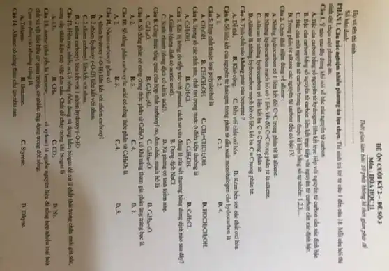 Họ và tên thi sinh
Số báo danh:
ĐÊ ÔN CUÓI KY 2 - ĐỀ SỐ 3
Môn : HÓA HỌC 11
Thời gian làm bài:50 phúa không kể thời gian phân đi
PHÀN I. Câu trắc nghiệm nhiều phương án lựa chọn. Thí sinh trả lời từ câu 1 đến của 18.Mỗi của hỏi thí
sinh chi chọn một phương án.
Câu 1. Ýnào sau đây đúng khi nói về bậc của nguyên tử carbon
A. Bắc của carbon bằng số nguyên tử hydrogen liên kết trục tiếp với nguyên tử carbon cần xác định bắc
B. Bắc của carbon bằng số nguyên tử carbon liên kết trục tiếp với nguyên tử carbon cần xác định bộC.
C. Bic cua mot nguyên tử carbon trong alkane được kí hiệu bằng số tự nhiên 123. __
D. Trong phin từ alkane các nguyên tử carbon đều có bắc rv.
Câu 2. Chọn khái niệm đúng về alkene :
A. Những hydrocarbon có 1 liên kết đôi C=C trong phân tử là alkene.
B. Những hydrocarbon mạch hở có 1 liên kết đôi C=C trong phân tử là alkene.
C. Alkene là những hydrocarbon có liên kết ba Cequiv C trong phân tử.
D. Alkene là những hydrocarbon mạch bở có liên kết ba C= Ctrong phân tử.
Câu 3. Tính chất nào không phải của benzene?
A. Dể thế.
B. Khó cọng. C. Bền với chất oxi hóa.
D. Kém bền với các chất oxi hóa
Câu 4. Số liên kết của nguyên tử halogen trong phân tử dẫn xuất monohalogen của hydrocarbon là
A. 1.	B. 2.
D. 4.
C. 3.
Câu 5. Hợp chất thuộc loại polyalcohol là
A. CH_(3)OH.
B. CH_(3)CH_(2)OH.
C. CH_(2)=CHCH_(2)OH.
D. HOCH_(2)CH_(2)OH.
Câu 6. Trong số các chất sau, chất tan trong nước ở điều kiện thường là
C. C_(6)H_(5)OH.
D. C_(4)H_(5)Cl.
Câu 7. Khi bị bóng do tiếp xúc với phenol, cách sơ cứu đúng là rừa vết thương bằng dung dịch nào sau đây?
A.Giấm (dung dịch có acetic acid).	B. Dung dịch NaCl.
C. Nước chanh (dung dịch có citric acid).
D. Xà phòng có tính kiềm nhẹ.
Câu 8. Công thức tổng quát của hợp chất carbonyl no, đơn chức, mạch hở là
A. C_(4)H_(2)O.
B. C_(4)H_(2n+2)O.
C. C_(4)H_(2)-2O.
D. C_(2)H_(2)-O.
Câu 9. Số đồng phân có cùng công thức phân tử C_(4)H_(8)O, có khả nǎng tham gia phản ứng trắng bạc là
A. 2.
B. 3.
C. 4.
D. 1.
Câu 10. Số đồng phân carboxylic acid có công thức phân tử C_(4)H_(8)O_(2) là
A. 2.
B. 3.
C. 4.
D. 5.
Câu 11. Nhóm carboxyl gồm có
A. nhóm hydroxy (-O-H) liên kết với nhóm carbonyl
B. 2 nhóm hydroxy (-O-H) liên kết với nhau.
C. 2 nhóm carbonyl liên kết với nhau.
D. 2 nhóm carbonyl liên kết với 1 nhóm hydroxy (-O-H)
Câu 12. Hiện nay,nhiều nơi ở nông thôn đang sử dụng hầm biogas để xử lí chất thải trong chân nuôi gia súc,
cung cấp nhiên liệu cho việc đun nấu.Chất dễ cháy trong khí biogas là
A. Cl_(2).
B. CH_(4).
C. 3CO_(2).
D. N_(2).
Câu 13. Arene (chủ yếu là benzene, __ ...và xylene) là nguồn nguyên liệu để tổng hợp nhiều loại hóa
chất và vật liệu hữu cơ quan trọng.có nhiều ứng dụng trong đời sống.
Cụm từ điển vào khoảng trống là
A. Toluene.
B. Benzene.
C. Styrene.
D. Ethyne.
Câu 14. Alkane có công thức cấu tạo như sau