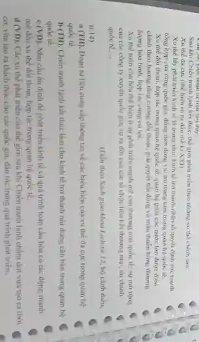 Sau khi Chiến tranh lạnh kết thúc, thế giới phát triển theo những xu thế chính sau:
Xu thế đa cực (thể hiện rõ từ đầu thế kỉ XXI)
Xu thế lấy phát triển kinh tế là trung tâm: kinh tế trở thành nhân tố quyết định sức mạnh
tổng hợp của từng quốc gia, đồng thời đóng vai trò trung tâm trong quan hệ quốc tế.
Xu thế đối thoại,hợp tác trong quan hệ quốc tế: quan hệ giữa các nước lớn được điều
chính theo hướng tǎng cường đối thoại, giai quyết bất đồng và mâu thuMn bằng thương
lượng hòa bình, hợp tác cùng có lợi.
Xu thế toàn cầu hóa thể hiện ở sự phát triển mạnh mẽ của thương mại quốc tế; sự mở rộng
của các công ty xuyên quốc gia; sự ra đời của các tổ chức liên kết thương mại, tài chính
quốc tế __
(Dẫn theo Sách giáo khoa Lịch sir 12 , bộ cánh diều,
tr. 14)
a (TH). Đoạn tư liệu cung cấp thông tin về các biểu hiện của xu thế đa cực trong quan hệ
quốc tê.
b (TH). Chiến tranh lạnh kết thúc làm cho kinh tế trở thành nội dung cǎn bản trong quan hệ
quôc tê.
C (VD) . Nhu cầu ổn định để phát triển kinh tế và quá trình toàn cầu hóa có tác động mạnh
mẽ đến xu thế đối thoại, hợp tác trong quan hệ quốc tế.
d(VD) . Các xu thế phát triển của thế giới sau khi Chiến tranh lạnh chấm dứt vừa tạo ra thời
co. vừa tạo ra thách thức cho các quốc gia, dân tộc trong quá trình phát triên.