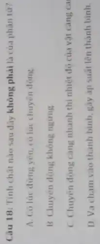 Câu 18: Tính chǎt nào sau đây không phải là của phân tư?
A. Có lúc đứng yên, có lúc chuyến động
B. Chuyên động không ngirng
C. Chuyên đông càng nhanh thi nhiệt độ của vật càng ca
D. Va cham vào thành bình, gây áp suất lên thành bình.