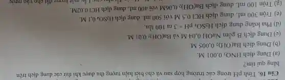 Câu 16. Tính pH trong các trường hợp sau và cho biết hiện tượng thu được khi thử các dung dịch trên
bằng quì tím?
(a) Dung dịch HNO_(3) 0,001 M.
(b) Dung dịch Ba(OH)_(2) 0,005 M.
(c) Dung dịch B gồm NaOH 0.04 M và Ba(OH)_(2) 0,01 M.
(d) Pha loãng dung dịch H_(2)SO_(4)pH=3 ra 100 lần.
(e) Trộn 300 mL dung dịch HCl 0,5 M với 500 mL dung dịch
H_(2)SO_(4) 0,1 M.
(g) Trộn 100 mL dung dịch Ba(OH)_(2)
0.06M với 400 mL dung dịch HCl 0,02M.