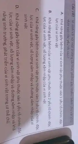 Câu 181 Visinh vât từ môi trường và thực phẩm gây nhiễm bệnh cho vật chủ
dựa vào các yếu tố nào?
A. Khả nǎng gây bệnh của vi sinh vật phụ thuộc vào 1 yếu tố chính: độc
lực của vi sinh vật
B. Khả nǎng gây bệnh của vi sinh vật phụ thuộc vào 2 yếu tố chính:độc
lực của vi sinh vật, số lượng xâm nhập của vi sinh vật
C. Khả nǎng gây bệnh của vi sinh vật phụ thuộc vào 3 yếu tố chính:độc
lực của vi sinh vật, số lượng xâm nhập và đường xâm nhập của vi
sinh vật
D. Khả nǎng gây bệnh của vi sinh vật phụ thuộc vào 4 yếu tố chính:độc
lực của vi sinh vật, số lượng xâm nhập và đường xâm nhập và khả
nǎng sinh trưởng , phát triển của vi sinh vật trong cơ thể chủ