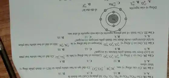 Câu 18. Cho^63Cu,^63Cu và (}^16O,^17O,^18O Số phân từ Cu_{2)O tạo thành là
A. 6.
B. 12.
C. 9.
D. 10
Câu 19. Có các đồng vị sau: (}_{1)^1H,_(1)^2H;_(17)^35Cl,_(17)^37Cl Có thể tạo ra bao nhiêu phân tử HCl có thành phần đồng vị
khác nhau
A. 8
B. 12
C. 6
D. 4
Câu 20. Oxi có 3 đồng vị (}_{8)^16O,_(8)^17O,_(8)^18O . Lithium có hai đồng vị bền là:
(}_{3)^6Li,_(3)^7Li . Có thể có bao nhiêu loại phân
tử Li_(2)O được tạo thành giữa lithium vả oxygen?
A. 9
B. 8.
C. 12.
D. 10.
Câu 21. Oxi có 3 đồng vị (}_{8)^16O,_(8)^17O,_(8)^18O . Nitrogen có hai đồng vi là:
(}_{7)^14N,_(7)^15N . Hỏi có thể có bao nhiêu loại phân
tử khí dinitrogen oxide được tạo thành giữa nitrogen và oxygen?
A. 6.
B. 9.
C. 12
D. 10.
Câu 22. Cho hình vẽ mô phỏng nguyên tử của một nguyên tố như sau:
Đồng vị của nguyên
tố đã cho là?
A.
(}_{8)^17O B.
(}_{16)^32S
C.
(}_{11)^23Na
D.
(}_{9)^19F