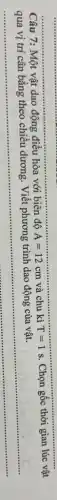 __
Câu 7: Một vật dao động điều hòa với biên độ A=12cm và chu kì T=1s. Chọn gốc thời gian lúc vật
Viết phương trình dao động của vật.