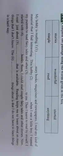 EXA:Complete the passage using the words given in the box
My hobby is reading. I (1 ) __ story books magazines and newspapers.I read any kind of
material that I find interesting This hobby (2) __ when I was a little boy. I wanted
my parents to read fairy tales and other (3 ) __ to me. Then I learnt to read by myself. I
started with (4) __ books. Soon, I could read simple fairy tales and other stories.Now,
I read just about (5) __ that is available . Reading helps me to learn about so many
things that I don't know . The (6) __ things about is that I do not have to learn things
in a hard way.