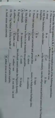 u
A. Choose the best option (A, B, C or D)to complete each of the following questions.
5. The statue was built
__ a monument to victims of the war.
A. about
B. as
(C.)of
D. like
6. Mỹ Sơn Sanctuary , which dates
__ to the 4th century , was the religious and political centre of the Cham Kingdom.
A. from
(B) in
C. on
D. back
7. There are many historical societies and groups that
__ money to help protect heritage sites.
A. rise
(B.)raise
C. select
D. combine
8. The Eiffel Tower in Paris is an instantly recognizable
__
A. landmark
B. mausoleum
C. tomb
D. bridge
9. Huế was __ the political __ the cultural centre under the Nguyen dynasty.
A. either / or
B.)both / and
C. neither/nor
D. not only/as well
10. The Taj Mahal in India is made of __ , but of white marble.
A. both stone and concrete
B. either stone or concrete