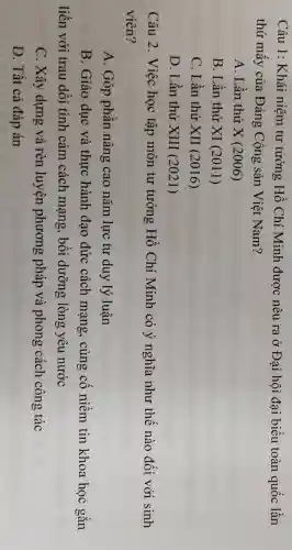 Câu 1: Khái niệm tư tưởng Hồ Chí Minh được nêu ra ở Đại hội đại biểu toàn quốc lần
thứ mấy của Đảng Cộng sản Việt Nam?
A. Lần thứ X(2006)
B. Lần thứ XI(2011)
C. Lần thứ XII(2016)
D. Lần thứ XIII(2021)
Câu 2. Việc học tập môn tư tưởng Hồ Chí Minh có ý nghĩa như thế nào đối với sinh
viên?
A. Góp phần nâng cao nǎm lực tư duy lý luận
B. Giáo dục và thực hành đạo đức cách mạng, củng cô niêm tin khoa học gắn
liền với trau dồi tình cảm cách mạng , bồi dưỡng lòng yêu nước
C. Xây dựng và rèn luyện phương pháp và phong cách công tác
D. Tất cả đáp án