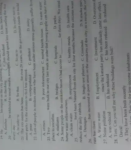 A. finishes
B. is finishing
20. __
be addicted to social media, teenagers should spend less time surfing the Net
every day.
C. So as to
D. In order not to
__
his report on the city planning, so he can
C. has finished
D. has been finishing
A. In order to
B. So that
21. The city center has been __
for over 20 years so the government needs to build
more parks for the citizens to feel less stressed.
B. overpopulated
C. polluted
D. noisy
A. poor
22. Lots of people in modern cities who have been under serious stress generally suffer fron
__ .
B. poor infrastructure C. mental health issues D. waste water
A. crimes
23. Two __
were built in our city last week in order that young people can have mo
place to socialize.
A. stadiums
B. bridges
C. hospitals
D. parks
24. Some people on the outskirts haven't had access to
__
for three days. We need
better water infrastructure.
D. health care
A. clean water
B. employment
C. healthy meals
25. __
have been banned from this city for four months because the citizens want
reduce the daily rubbish.
D. Karaoke part
B. Single-use plastics C . Criminals
A. Damages
26. __
has increased in poor areas on the outskirts of the city;as a result, the cri
rate has risen.
D. Overcrowd
B. Employment
C. Investment
A. Waste water
27. Noise pollution __
since the karaoke party ban officially came into effect.
D. reduced
A. was reduced
B. has reduced
C. has been reduced
28. Tom: Can you tell me why these buildings were bult?
David: __
A. They have been built recently
the black They're for low-income inhabitants