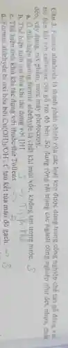 Câu 3. Formic aldehyde là thành phần chính của các loại keo được dùng trong công nghiệp chế tạo gõ đóng vai
trò liên kết với cellulose của gỗ tạo độ bền. Sử dụng rộng rãi trong các ngành công nghiệp như dệt, nhựa, chất
dẻo, xây dựng, mỹ phẩm, mực máy photocopy __
a. Ở điều kiện thường formic aldehyde là chất khí mùi xốc, không tan trong nước.
b. Thể hiện tính oxi hóa khi tác dụng với [H]
c. Thế hiện tỉnh khử khi tác dụng với thuốc thử Tollens.
d. Formic aldehyde bị oxi hóa bởi Cu(OH)_(2)/OH^-,t^0 tạo kết tủa màu đỏ gạch. -7