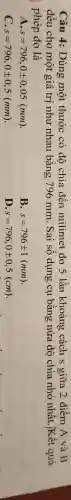 Câu 4: Dùng một thước có đô chia đến milimet đo 5 lần khoảng cách s giữa 2 điểm A và B
đều cho một giá trị như nhau bằng 796 mm . Sai số dụng cụ bǎng nửa độ chia nhỏ nhất . Kết quả
phép đo là
A s=796,0pm 0,05(mm)
B. s=796pm 1(mm)
C. s=796,0pm 0,5(mm)
ID s=796,0pm 0,5(cm)