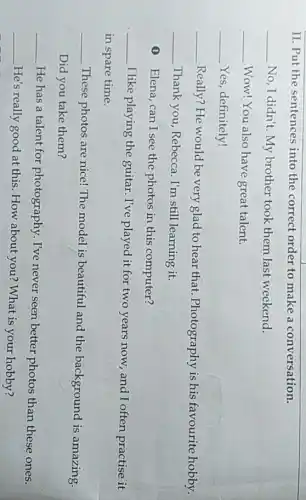 II. Put the sentences into the correct order to make a conversation.
__ No, I didn't. My brother took them last weekend.
__ Wow! You also have great talent.
__ Yes, definitely!
__
Really? He would be very glad to hear that. Photography is his favourite hobby.
__ Thank you, Rebecca . I'm still learning it.
(1) Elena, can I see the photos in this computer?
__
I like playing the guitar. I've played it for two years now.and I often practise it
in spare time.
__
These photos are nice!The model is beautiful and the background is amazing.
Did you take them?
__
He has a talent for photography. I've never seen better photos than these ones.
__
He's really good at this. How about you?What is your hobby?