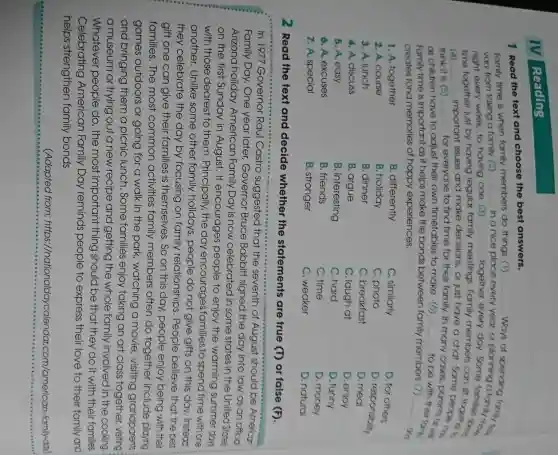IV Reading
1 Read the text and choose the best answers.
Family time is when family members do things (1)
vary from taking a family (2) __ in a nice place
__ ,ways of
night every week, to having one (3)
year, or planning a
time together just by having regular fc
__
together every day.some families in
meetings. Family members can
(4) __
important issues and make decisions, or just have a chat Somet together
think it is (5) __ for everyone to find time for their family.
cases, parents of wi
as children have to adjust their own timetables to make (6) __
to been their form,
Family time is important as it helps make the bonds between family members (7)
__
an creates fond memories of happy experiences.
1. A. together
B. differently
C. similarly
2. A. course
B. holiday
C. photo
D. for others
D. responsibility
3. A. lunch
B. dinner
C. breakfast
D meal
4. A. discuss
B. argue
C. laugh at
D. enjoy
5. A. easy
B. interesting
C. hard
D. funny
6. A. excuses
B. friends
C. time
D. money
7. A. special
B. stronger
C. weaker
D. natural
2 Read the text and decide whether the statements are true (T) or false (F)
In 1977 Governor Raul Castro suggested that the seventh of August should be American
Family Day. One year later, Governor Bruce Babbitt signed the day into law as an official
Arizona holiday American Family Day is now celebrated in some states in the United States
on the first Sunday in August. If encourages people to enjoy the warming summer days
with those dearest to them. Principally., the day encourages families to spend time with one
another. Unlike some other family holidays, people do not give gifts on this day. Instead
they celebrate the day by focusing on family relationships . People believe that the best
gift one can give their families is themselves. So on this day, people enjoy being with their
families. The most common activities family members often do together include playing
games outdoors or going for a walk in the park,watching a movie visiting grandparents
and bringing them a picnic lunch . Some families enjoy taking an art class together, visiting
a museum or trying out a new recipe and getting the whole family involved in the cooking
Whatever people do, the most important thing should be that they do it with their families.
Celebrating American Family Day reminds people to express their love to their family and
helps strengthen family bonds.
(Adapted from: https:/nationaldaycalendal .com/american -family-day)
