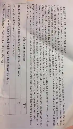 GOLDEN BEE -KEEP CALM AND LEARN
First of all,we should brush our teeth at least twice a day -after breakfast and dinner . To keep our teeth
healthy .we should brush thoroughly for two minutes .Move the brush back and forth and make sure to clean
the back . front and top sides of each tooth .Second , among a lot of toothbrushes in the supermarket..we
should choose a small -headed soft toothbrush . It can reach all areas of the mouth and doesn't harm our teeth
and gums .We should also replace the toothbrush every three months.
Third,we should use mouthwash after brushing . Each tooth has five sides but a toothbrush cleans only three
of them . The mouthwash helps us clean teeth completely .Remember to spit it out.
Fourth .we should choose the best food for the health of our teeth which includes cheeses . chicken or other
meat and nuts .These food provide the calcium which helps strengthen the teeth .Some vegetables like garlic,
ginger or pepper can be used as home remedies for a toothache Try to avoid snacks , sugary food or soda.
Last but not least .we should visit our dentist at least every six months and every time that we have a problem
with our teeth.
square 
square 
square 
24 .Snacks and sugary food are harmful for the teeth.
square
