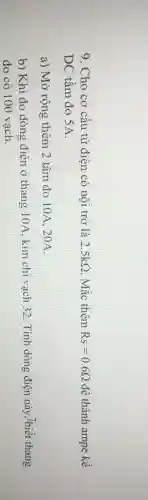 9. Cho cơ cấu từ điện có nội trở là 2.5kOmega  Mắc thêm Rs=0.6Omega  để thành ampe kế
DC tầm đo 5A.
a) Mở rộng thêm 2 tầm đo 10A , 20A.
b) Khi đo dòng điện ở thang 10A . kim chi vạch 32 . Tính dòng điện này Ibiết thang
đo có 100 vạch